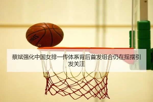 蔡斌强化中国女排一传体系背后首发组合仍在摇摆引发关注